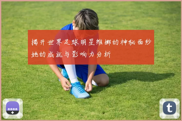 揭开世界足球明星维娜的神秘面纱她的成就与影响力分析