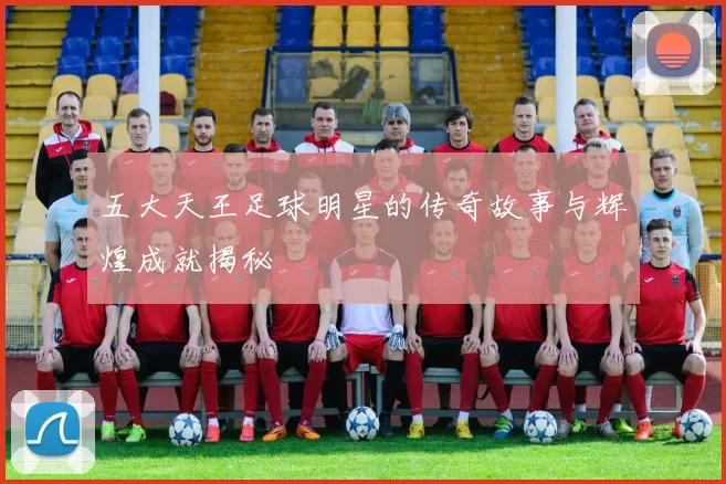 五大天王足球明星的传奇故事与辉煌成就揭秘