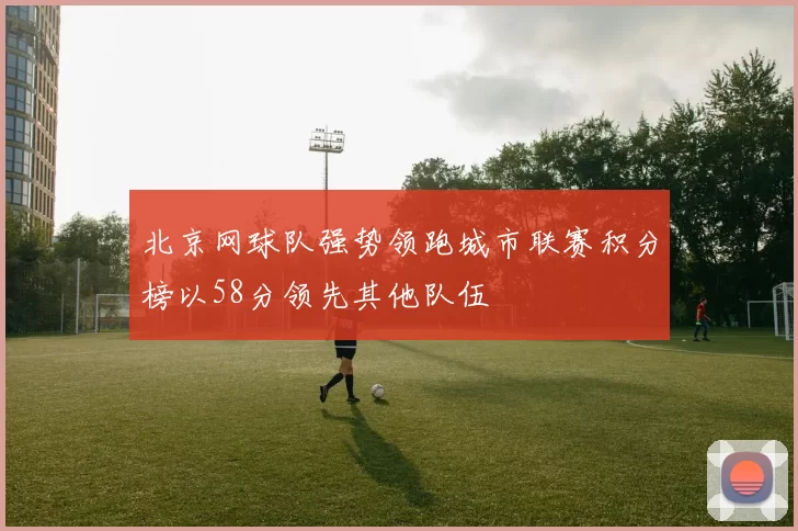 北京网球队强势领跑城市联赛积分榜以58分领先其他队伍