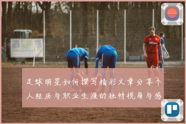 足球明星如何撰写精彩文章分享个人经历与职业生涯的独特视角与感悟