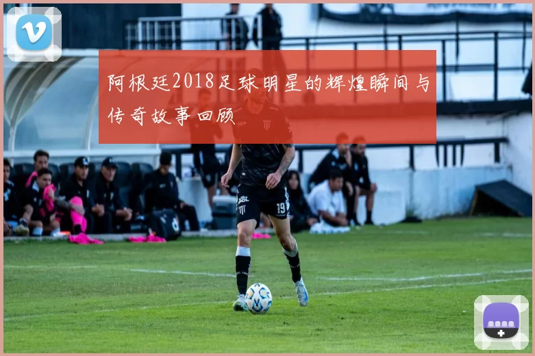 阿根廷2018足球明星的辉煌瞬间与传奇故事回顾