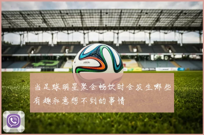 当足球明星聚会畅饮时会发生哪些有趣和意想不到的事情