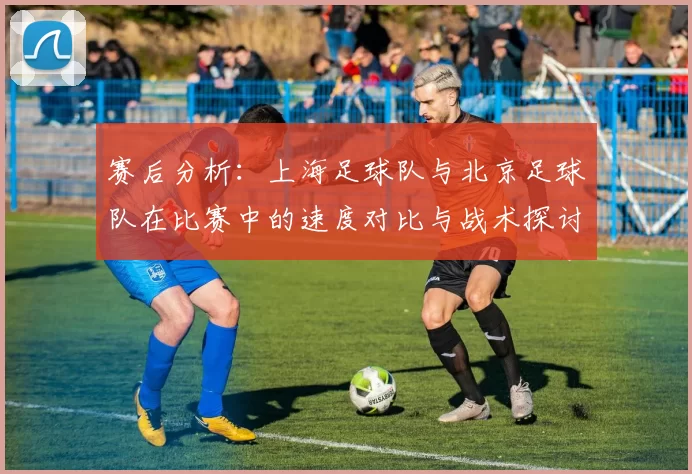 赛后分析：上海足球队与北京足球队在比赛中的速度对比与战术探讨