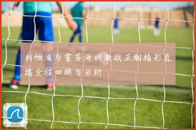 利物浦与霍芬海姆激战正酣精彩直播全程回顾与分析
