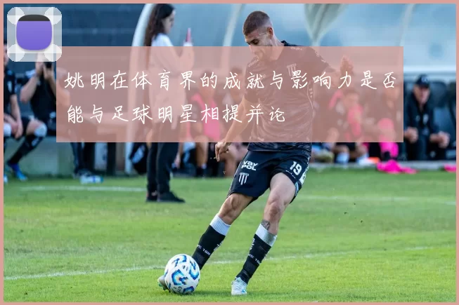 姚明在体育界的成就与影响力是否能与足球明星相提并论
