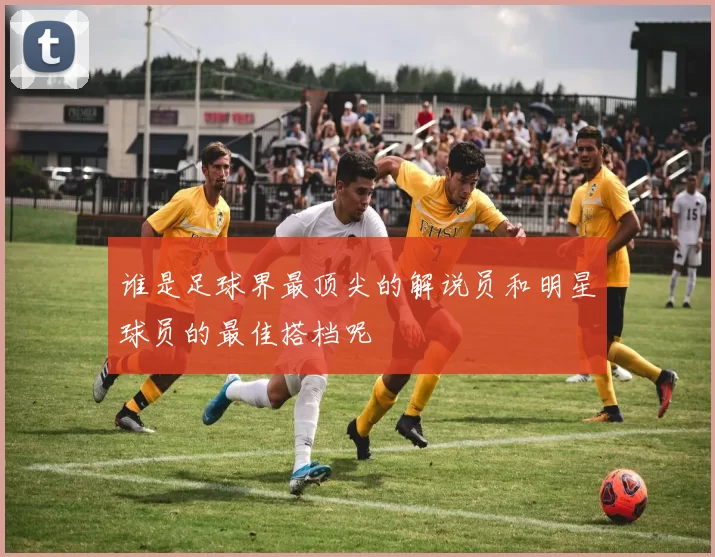 谁是足球界最顶尖的解说员和明星球员的最佳搭档呢