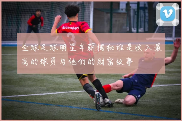 全球足球明星年薪揭秘谁是收入最高的球员与他们的财富故事