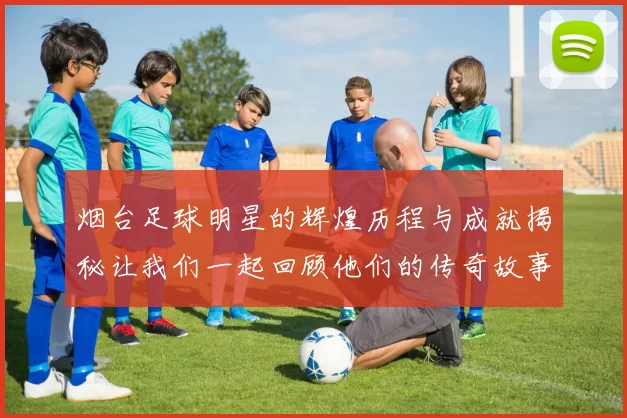 烟台足球明星的辉煌历程与成就揭秘让我们一起回顾他们的传奇故事
