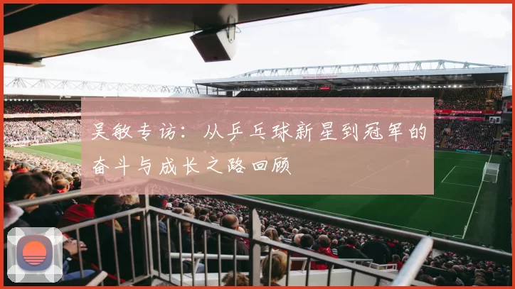 吴敏专访：从乒乓球新星到冠军的奋斗与成长之路回顾