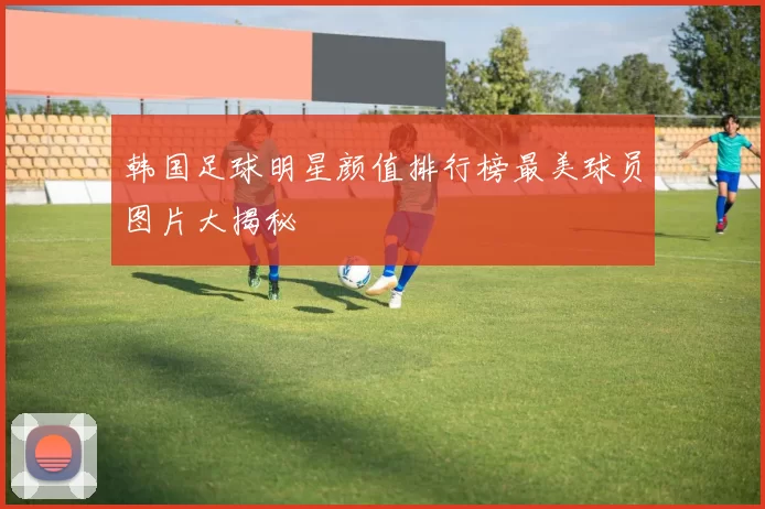 韩国足球明星颜值排行榜最美球员图片大揭秘
