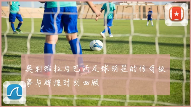 奥利维拉与巴西足球明星的传奇故事与辉煌时刻回顾