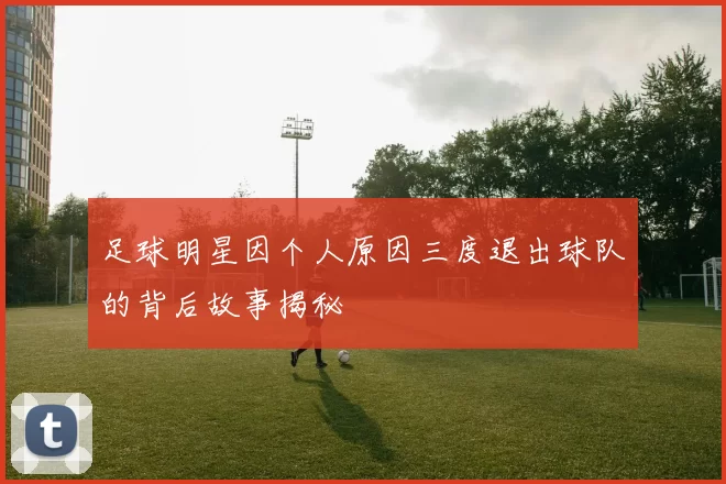 足球明星因个人原因三度退出球队的背后故事揭秘