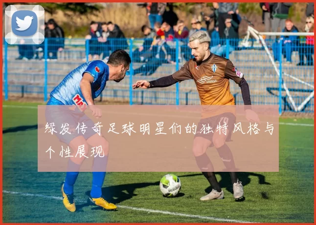 绿发传奇足球明星们的独特风格与个性展现