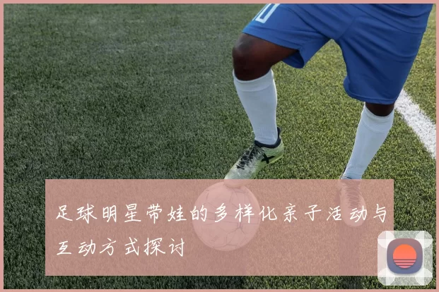 足球明星带娃的多样化亲子活动与互动方式探讨