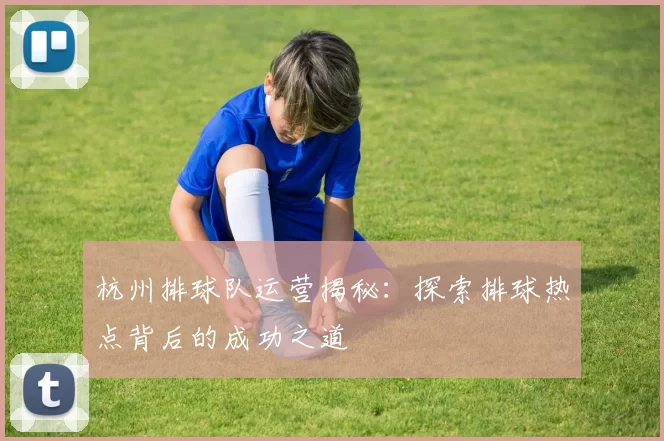 杭州排球队运营揭秘：探索排球热点背后的成功之道