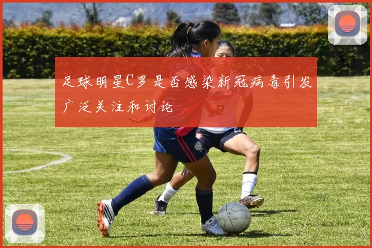 足球明星C罗是否感染新冠病毒引发广泛关注和讨论