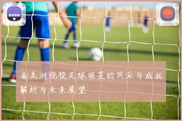 南美洲现役足球明星的风采与成就解析与未来展望