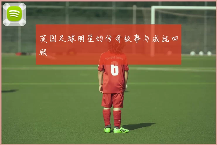 英国足球明星的传奇故事与成就回顾