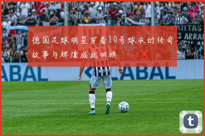 德国足球明星穿着10号球衣的传奇故事与辉煌成就回顾
