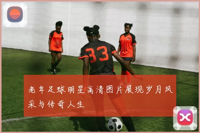 老年足球明星高清图片展现岁月风采与传奇人生