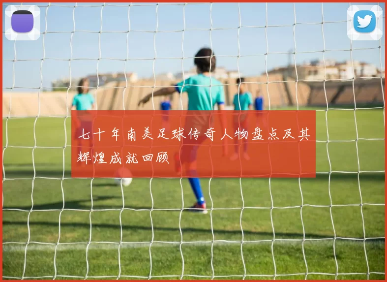 七十年南美足球传奇人物盘点及其辉煌成就回顾