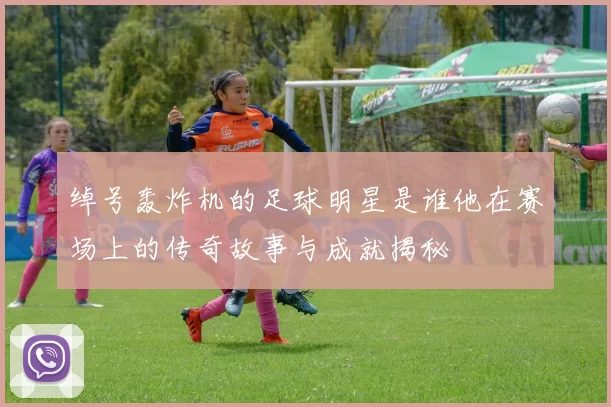 绰号轰炸机的足球明星是谁他在赛场上的传奇故事与成就揭秘