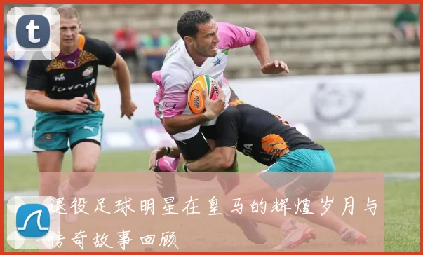 退役足球明星在皇马的辉煌岁月与传奇故事回顾