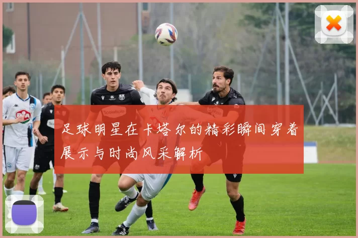 足球明星在卡塔尔的精彩瞬间穿着展示与时尚风采解析