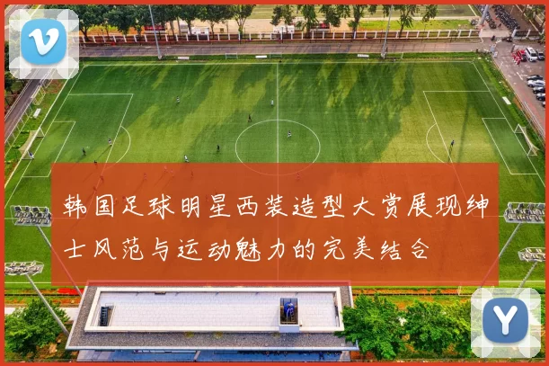 韩国足球明星西装造型大赏展现绅士风范与运动魅力的完美结合