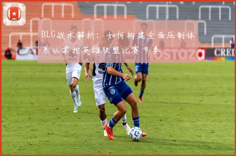 BLG战术解析：如何构建全面压制体系以掌控英雄联盟比赛节奏