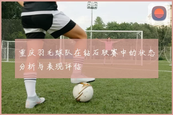 重庆羽毛球队在钻石联赛中的状态分析与表现评估