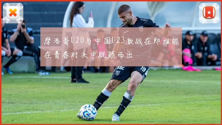 摩洛哥U20与中国U23激战在即谁能在青春对决中脱颖而出