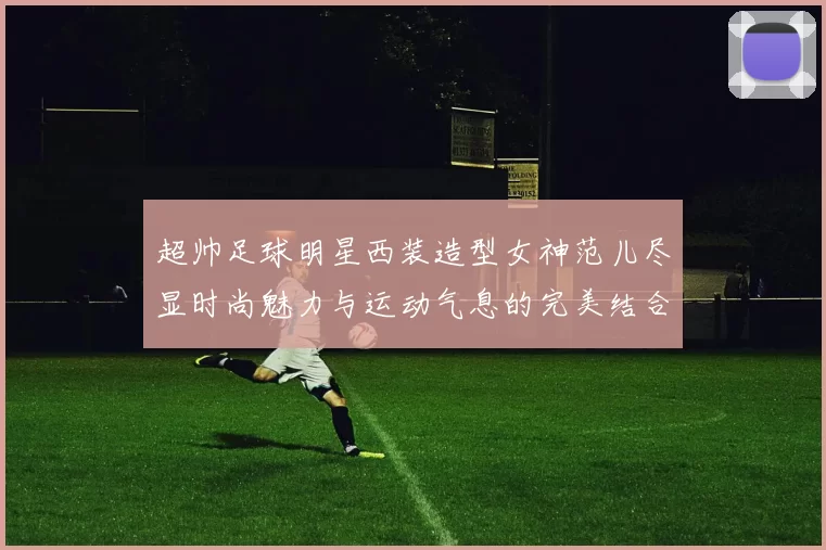 超帅足球明星西装造型女神范儿尽显时尚魅力与运动气息的完美结合
