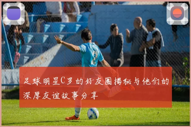 足球明星C罗的好友圈揭秘与他们的深厚友谊故事分享