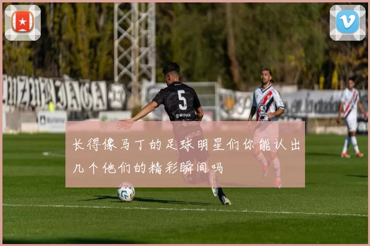 长得像马丁的足球明星们你能认出几个他们的精彩瞬间吗
