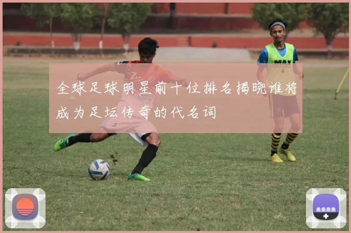 全球足球明星前十位排名揭晓谁将成为足坛传奇的代名词