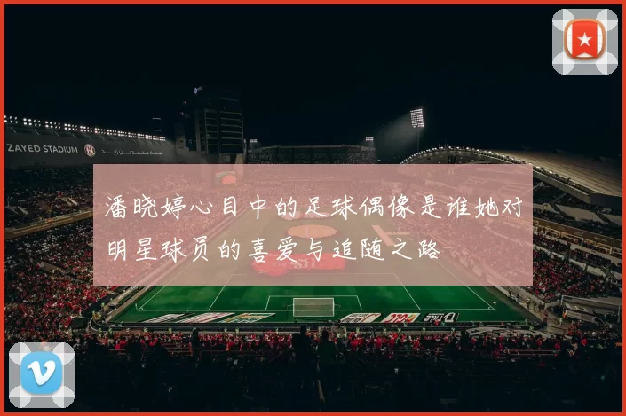 潘晓婷心目中的足球偶像是谁她对明星球员的喜爱与追随之路