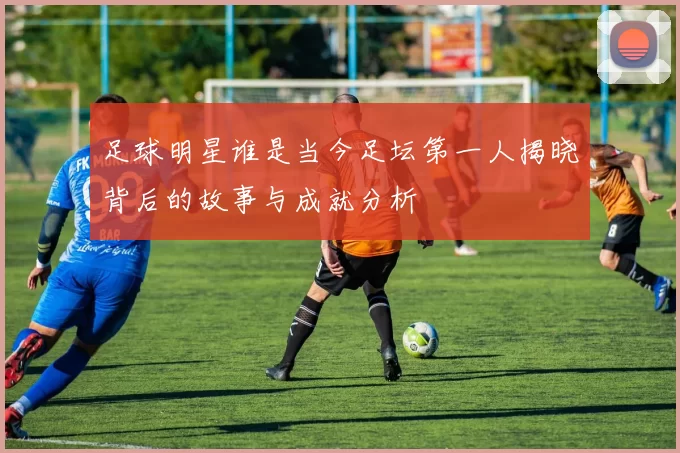 足球明星谁是当今足坛第一人揭晓背后的故事与成就分析