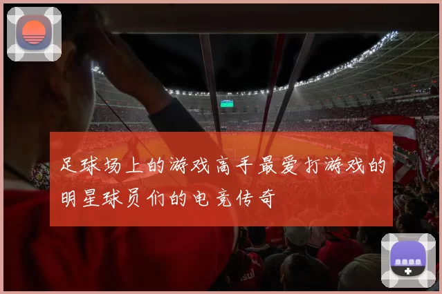足球场上的游戏高手最爱打游戏的明星球员们的电竞传奇