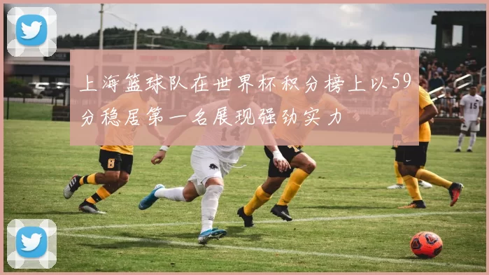 上海篮球队在世界杯积分榜上以59分稳居第一名展现强劲实力