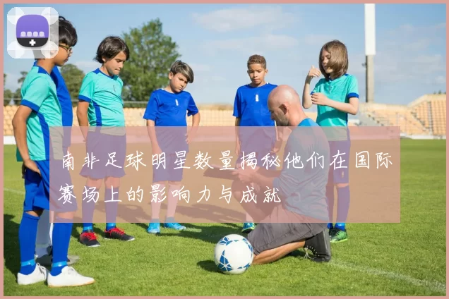 南非足球明星数量揭秘他们在国际赛场上的影响力与成就