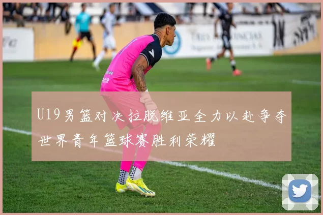 U19男篮对决拉脱维亚全力以赴争夺世界青年篮球赛胜利荣耀