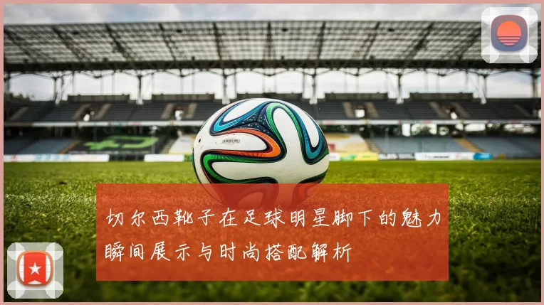 切尔西靴子在足球明星脚下的魅力瞬间展示与时尚搭配解析