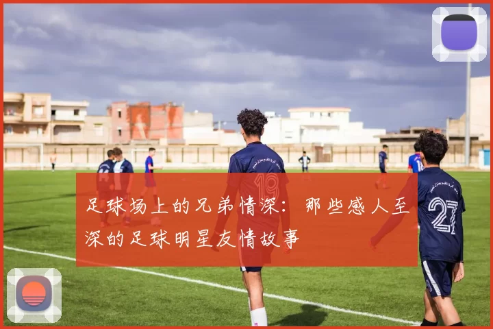 足球场上的兄弟情深：那些感人至深的足球明星友情故事