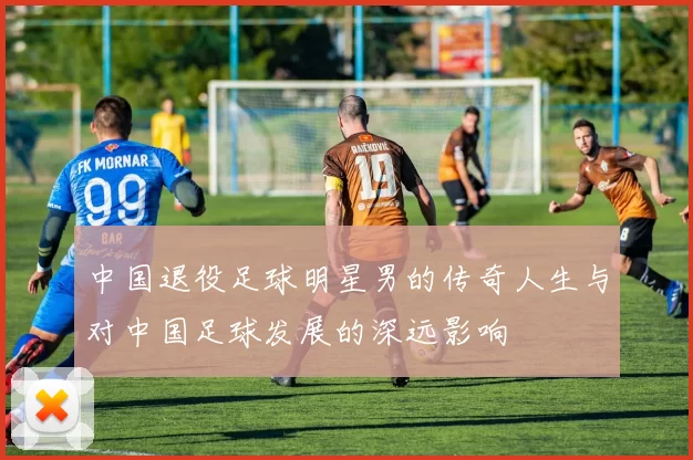 中国退役足球明星男的传奇人生与对中国足球发展的深远影响