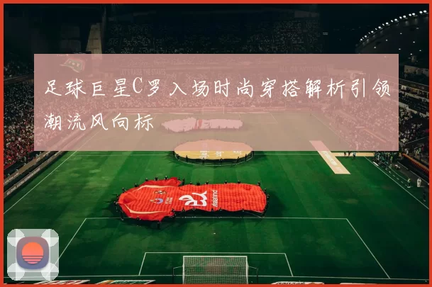 足球巨星C罗入场时尚穿搭解析引领潮流风向标