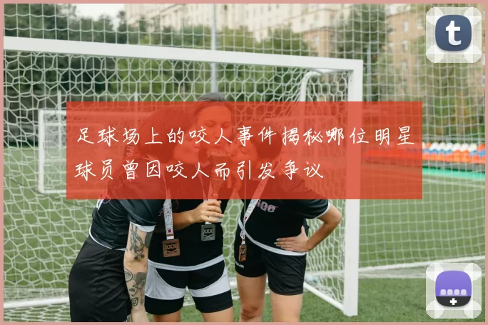 足球场上的咬人事件揭秘哪位明星球员曾因咬人而引发争议