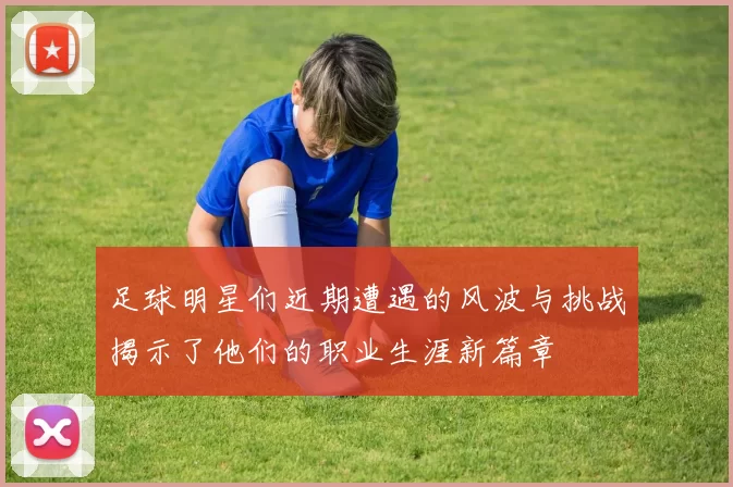足球明星们近期遭遇的风波与挑战揭示了他们的职业生涯新篇章