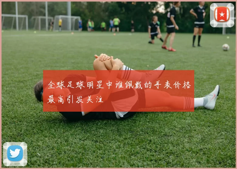 全球足球明星中谁佩戴的手表价格最高引发关注