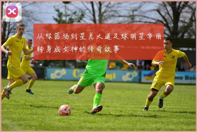 从绿茵场到星光大道足球明星华丽转身成女神的传奇故事